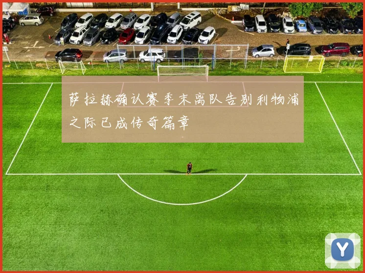 萨拉赫确认赛季末离队告别利物浦之际已成传奇篇章